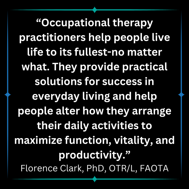 Occupational therapy practitioners help people live life to its fullest no matter what. They provide practical solutions for success in everyday living and help people alter how they arrange thei 768x768